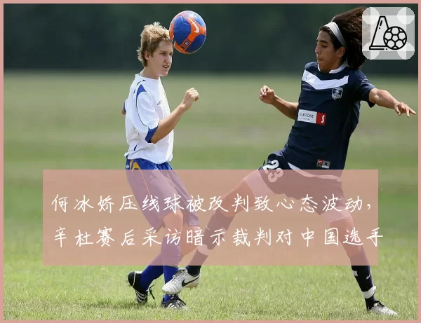 何冰娇压线球被改判致心态波动,辛杜赛后采访暗示裁判对中国选手不公