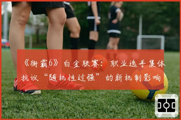 《街霸6》白金联赛：职业选手集体抗议“随机性过强”的新机制影响赛果