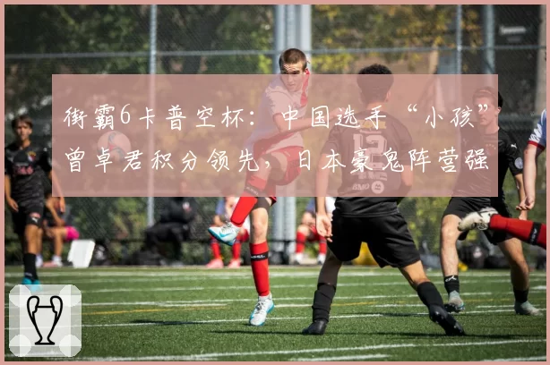 街霸6卡普空杯：中国选手“小孩”曾卓君积分领先，日本豪鬼阵营强势