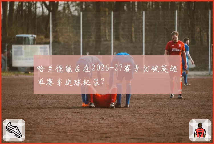 哈兰德能否在2026-27赛季打破英超单赛季进球纪录？
