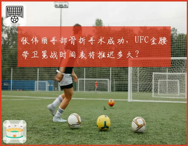 张伟丽手部骨折手术成功,UFC金腰带卫冕战时间表将推迟多久?