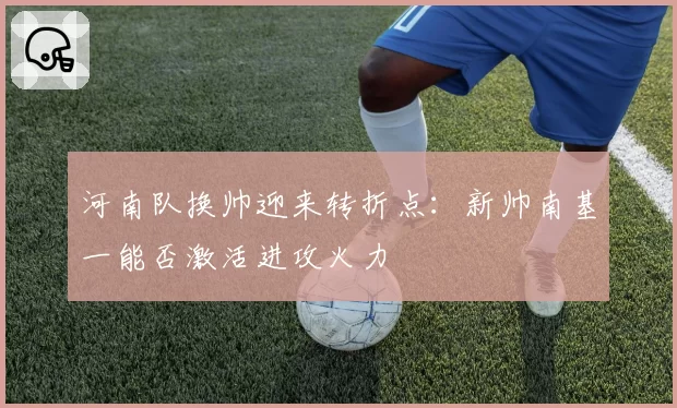 河南队换帅迎来转折点：新帅南基一能否激活进攻火力