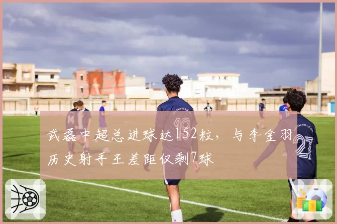 武磊中超总进球达152粒，与李金羽历史射手王差距仅剩7球