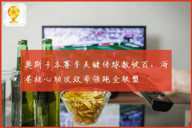 奥斯卡本赛季关键传球数破百,海港核心助攻效率领跑全联盟