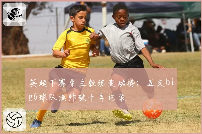 英超下赛季主教练变动榜:五支big6球队换帅破十年记录