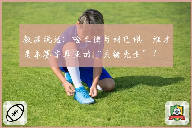 数据说话：哈兰德与姆巴佩，谁才是本赛季真正的“关键先生”？