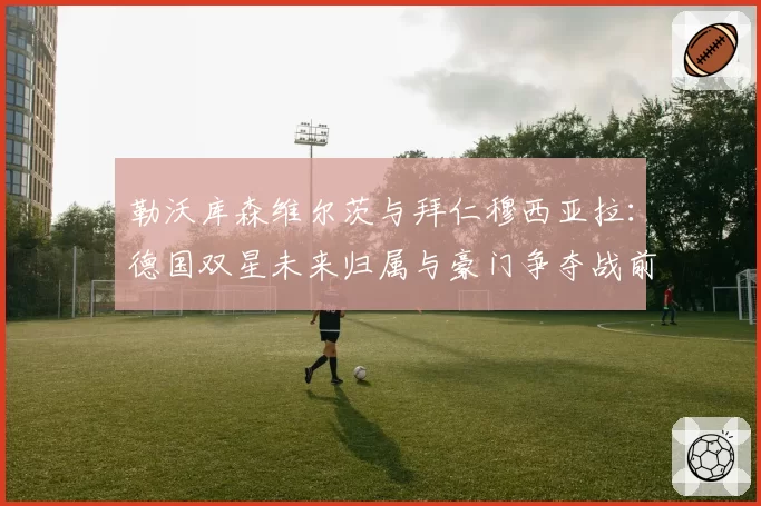 勒沃库森维尔茨与拜仁穆西亚拉:德国双星未来归属与豪门争夺战前瞻