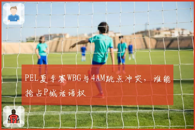 PEL夏季赛WBG与4AM跳点冲突,谁能抢占P城话语权