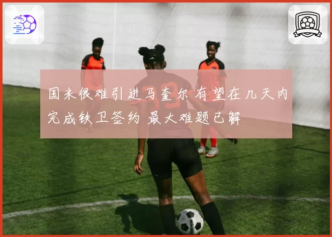 国米很难引进马奎尔 有望在几天内完成铁卫签约 最大难题已解