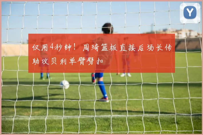 仅用4秒钟！周琦篮板直接后场长传助攻贝利单臂劈扣