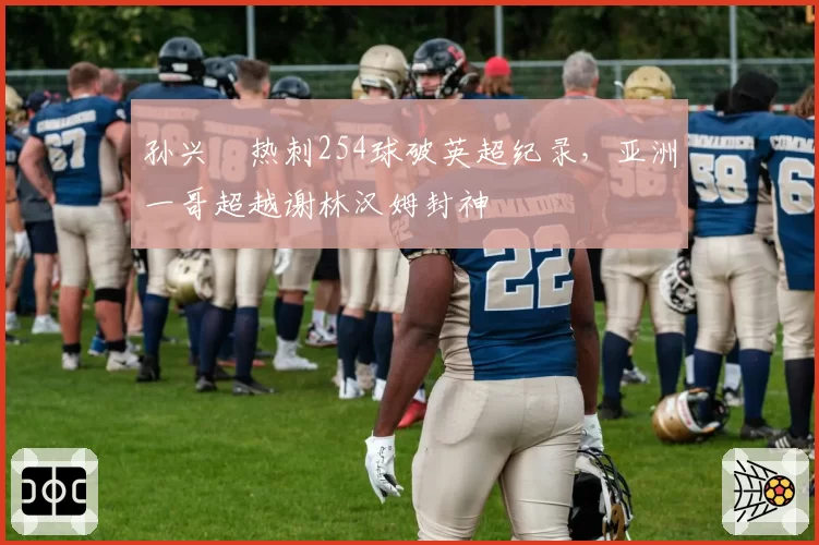 孙兴慜热刺254球破英超纪录,亚洲一哥超越谢林汉姆封神