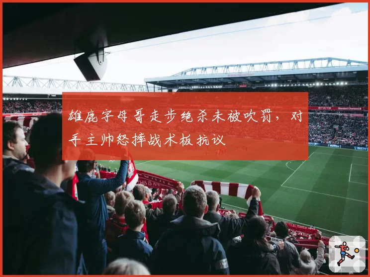 雄鹿字母哥走步绝杀未被吹罚，对手主帅怒摔战术板抗议