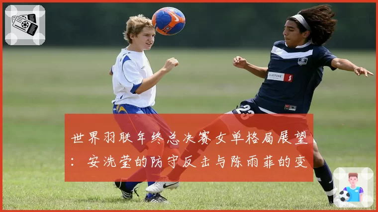 世界羽联年终总决赛女单格局展望:安洗莹的防守反击与陈雨菲的变速控制对比