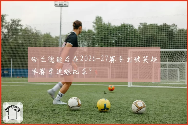 哈兰德能否在2026-27赛季打破英超单赛季进球纪录？
