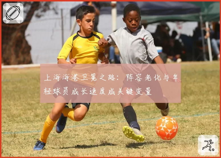 上海海港卫冕之路:阵容老化与年轻球员成长速度成关键变量