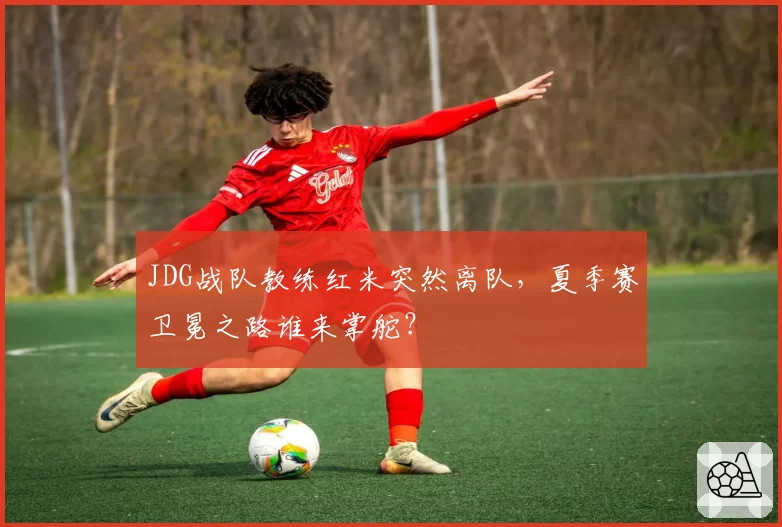 JDG战队教练红米突然离队,夏季赛卫冕之路谁来掌舵?