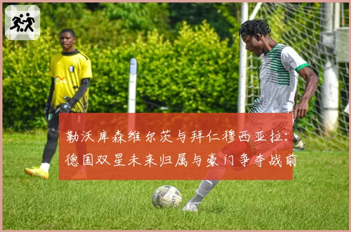 勒沃库森维尔茨与拜仁穆西亚拉：德国双星未来归属与豪门争夺战前瞻