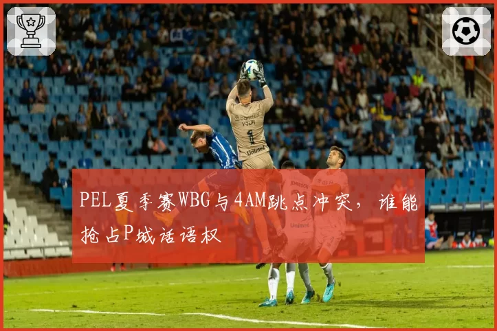 PEL夏季赛WBG与4AM跳点冲突,谁能抢占P城话语权