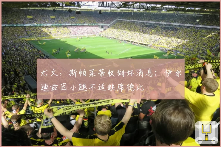尤文，斯帕莱蒂收到坏消息：伊尔迪兹因小腿不适缺席德比
