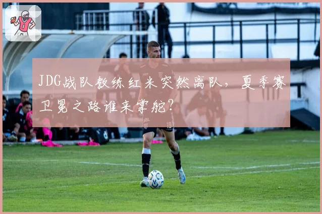 JDG战队教练红米突然离队,夏季赛卫冕之路谁来掌舵?