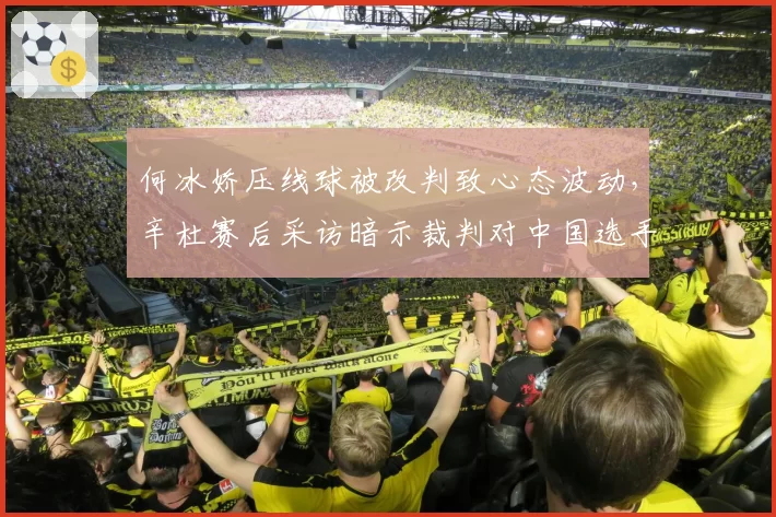 何冰娇压线球被改判致心态波动,辛杜赛后采访暗示裁判对中国选手不公