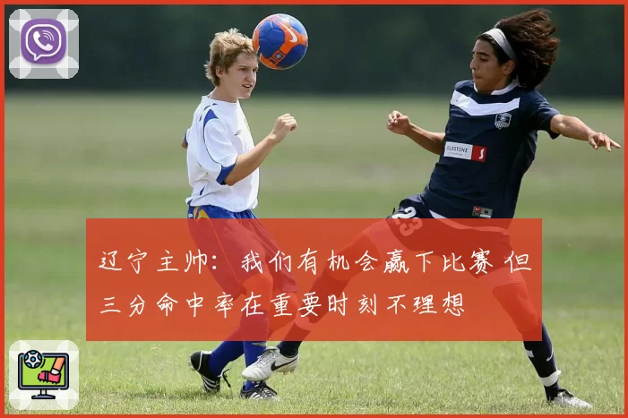 辽宁主帅：我们有机会赢下比赛 但三分命中率在重要时刻不理想