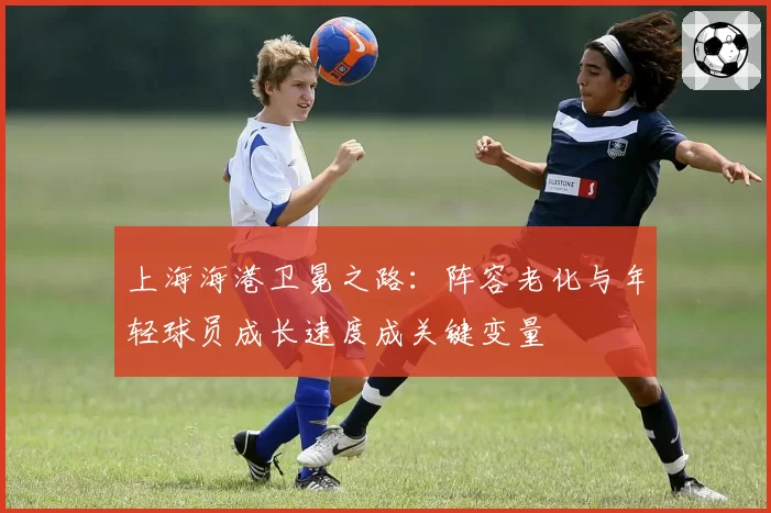 上海海港卫冕之路:阵容老化与年轻球员成长速度成关键变量