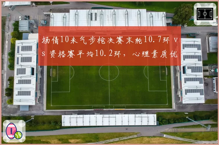 杨倩10米气步枪决赛末轮10.7环 vs 资格赛平均10.2环,心理素质优势凸显