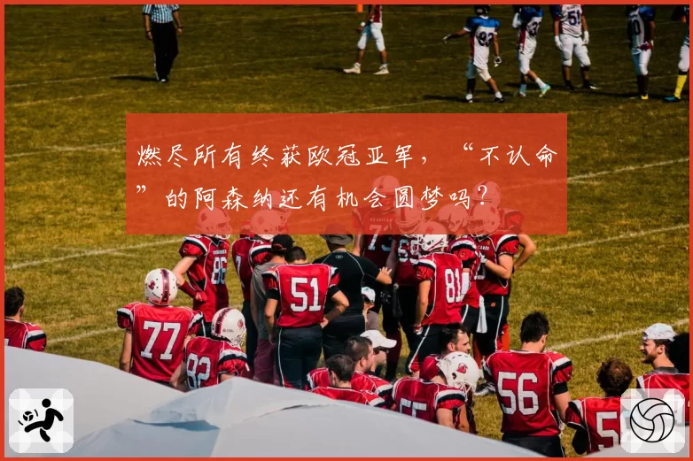 燃尽所有终获欧冠亚军，“不认命”的阿森纳还有机会圆梦吗？