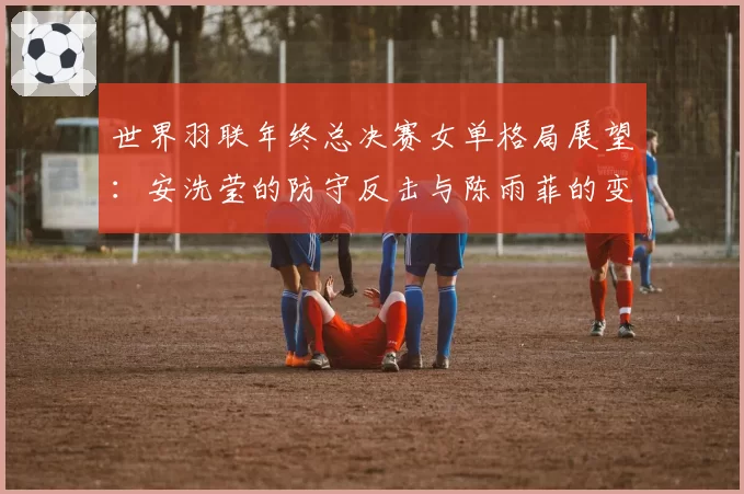 世界羽联年终总决赛女单格局展望:安洗莹的防守反击与陈雨菲的变速控制对比
