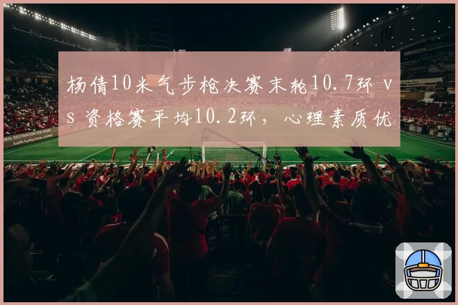 杨倩10米气步枪决赛末轮10.7环 vs 资格赛平均10.2环,心理素质优势凸显