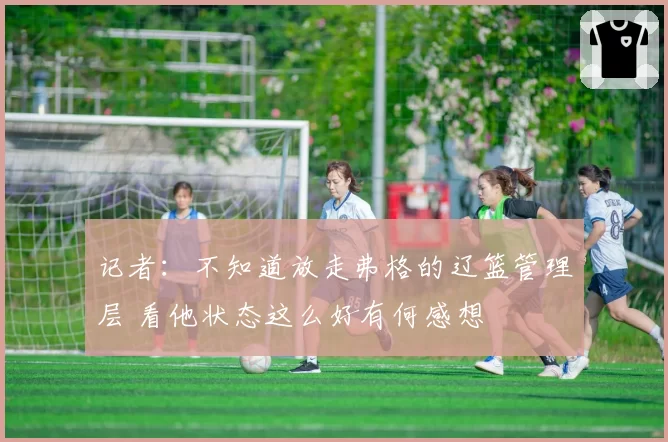 记者：不知道放走弗格的辽篮管理层 看他状态这么好有何感想