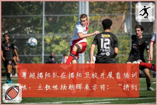 粤超揭阳队在揭阳卫校开展首场训练，主教练杨朝晖表示将：“拼到底，赛出揭阳风格！”